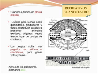 Grandes edificios de  planta elíptica . Usados para luchas entre gladiadores, gladiadores y fieras, reproducir batallas o presentar animales exóticos. Algunas veces fueron lugar de castigo de cristianos. Los juegos solían ser  pagados por políticos o candidatos , para ganar votos y fama. RECREATIVOS:  1)  ANFITEATRO Armas de los gladiadores, pinchando  aquí. 