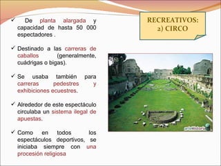 RECREATIVOS: 2) CIRCO De  planta alargada  y capacidad de hasta 50 000 espectadores . Destinado a las  carreras de caballos  (generalmente, cuádrigas o bigas). Se usaba también para  carreras pedestres y exhibiciones ecuestres . Alrededor de este espectáculo circulaba un  sistema ilegal de apuestas . Como en todos  los espectáculos deportivos, se iniciaba siempre con  una procesión religiosa 