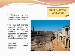 Similares a los griegos, con algunas diferencias en planta. El uso del mortero permitió crear un sistema de arcos y bóvedas para sostener el graderío: ya no se aprovechan las laderas cercanas. Destinado a representar obras teatrales. RECREATIVOS: 3) TEATRO 