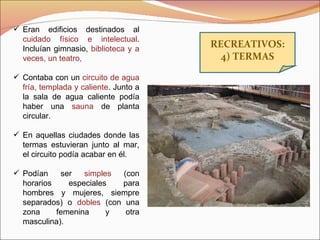 RECREATIVOS: 4) TERMAS Eran edificios destinados al  cuidado físico e intelectual . Incluían gimnasio,  biblioteca y a veces, un teatro, Contaba con un  circuito de agua fría, templada y caliente . Junto a la sala de agua caliente podía haber una  sauna  de planta circular. En aquellas ciudades donde las termas estuvieran junto al mar, el circuito podía acabar en él. Podían ser  simples  (con horarios especiales para hombres y mujeres, siempre separados) o  dobles  (con una zona femenina y otra masculina). 