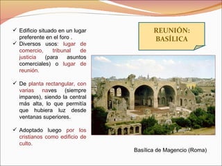 REUNIÓN: BASÍLICA Basílica de Magencio (Roma) Edificio situado en un lugar preferente en el foro . Diversos usos : lugar de comercio, tribunal de justicia  (para asuntos comerciales) o  lugar de reunión. De  planta rectangular, con varias na ves (siempre impares), siendo la central más alta, lo que permitía que hubiera luz desde ventanas superiores. Adoptado luego  por los cristianos como edificio de culto. 