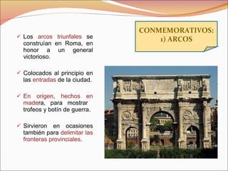 Los  arcos triunfales  se construían en Roma, en honor a un general victorioso.  Colocados al principio en las  entradas  de la ciudad. En origen, hechos en made ra, para mostrar  trofeos y botín de guerra. Sirvieron en ocasiones también para  delimitar las fronteras provinciales . CONMEMORATIVOS: 1) ARCOS 