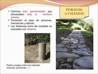 PÚBLICOS: 1) CALZADAS Partes y juegos sobre las calzadas romanas, pinchando  aquí. Caminos  bien pavimentados  que atravesaban  todo el  territorio romano. Favorecen el paso de personas, mercancías y ejército. Las distancias entre las ciudades se marcaban con  miliarios. 
