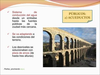 Sistema de conducción del agua  desde un embalse hasta las fuentes públicas de la ciudad más cercana. Se va adaptando  a las condiciones del terreno. Los desniveles se solucionaban con  pisos de arcos ( de hasta tres alturas) PÚBLICOS: 2) ACUEDUCTOS Partes, pinchando  aquí . 