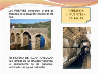 PÚBLICOS: 3) PUENTES y CLOACAS Los PUENTES completan la red de calzadas para salvar los cauces de los ríos. El SISTEMA DE ALCANTARILLADO fue tomado de los etruscos y permitió el saneamiento de las ciudades, eliminado  las aguas residuales. 