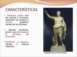 CARACTERÍSTICAS Influencia griega  (uso del mármol y el bronce, realización de retratos) y  etrusca  (realismo: retratos de los difuntos). Algunas esculturas, tenían como fin  idealizar la divinidad del emperador. Tendencia al realismo : retratos y relieves históricos. Augusto de la Prima Porta 