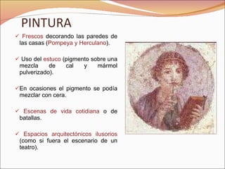 PINTURA Frescos  decorando las paredes de las casas ( Pompeya y Herculano ). Uso del  estuco  (pigmento sobre una mezcla de cal y mármol pulverizado). En ocasiones el pigmento se podía mezclar con cera. Escenas de vida cotidiana  o de batallas. Espacios arquitectónicos ilusorios  (como si fuera el escenario de un teatro). 
