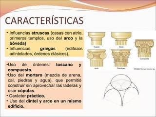 Influencias  etruscas  (casas con atrio, primeros templos, uso del  arco  y la  bóveda) Influencias  griegas  (edificios adintelados, órdenes clásicos). Uso de órdenes:  toscano y compuesto. Uso del  mortero  (mezcla de arena, cal, piedras y agua), que permitió construir sin aprovechar las laderas y usar  cúpulas . Carácter  práctico. Uso del  dintel y arco en un mismo edificio. 
