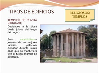 TIPOS DE EDIFICIOS TEMPLOS DE PLANTA CIRCULAR:  Dedicados a la diosa Vesta (diosa del fuego del hogar). Seis  sacerdotisas  –jóvenes de las mejores familias patricias- cuidaban durante treinta años que se mantuviera vivo el fuego sagrado de la ciudad. RELIGIOSOS: TEMPLOS 
