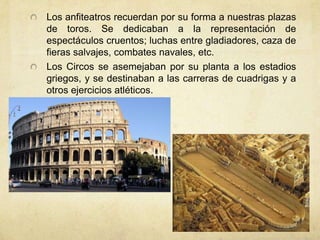 Los anfiteatros recuerdan por su forma a nuestras plazas de toros. Se dedicaban a la representación de espectáculos cruentos; luchas entre gladiadores, caza de fieras salvajes, combates navales, etc. Los Circos se asemejaban por su planta a los estadios griegos, y se destinaban a las carreras de cuadrigas y a otros ejercicios atléticos.
