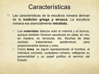 CaracterísticasLas características de la escultura romana derivan de la tradición griega y etrusca. La escultura romana era esencialmente retratista. Los materiales básicos eran el mármol y el bronce, aunque también hicieron esculturas en plata, en oro, en madera, en terracota, etc. Muchas de ellas recibían tratamientos epidérmicos para proporcionarles textura y color.Como tema, se siguió representando al hombre, al individuo concreto, ciudadano romano, reflejando su personalidad y su papel político al servicio del Estado.