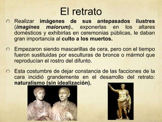 El retratoRealizar imágenes de sus antepasados ilustres (imagines maiorum)., exponerlas en los altares domésticos y exhibirlas en ceremonias públicas, le daban gran importancia al culto a los muertos. Empezaron siendo mascarillas de cera, pero con el tiempo fueron sustituidas por esculturas de bronce o mármol que reproducían el rostro del difunto. Esta costumbre de dejar constancia de las facciones de la cara incidió grandemente en el desarrollo del retrato: naturalismo (sin idealización). 