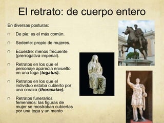 El retrato: de cuerpo enteroEn diversas posturas: De pie: es el más común. Sedente: propio de mujeres. Ecuestre: menos frecuente (prerrogativa imperial). Retratos en los que el personaje aparecía envuelto en una toga (togatus). Retratos en los que el individuo estaba cubierto por una coraza (thoracatae). Retratos funerarios femeninos: las figuras de mujer se mostraban cubiertas por una toga y un manto 