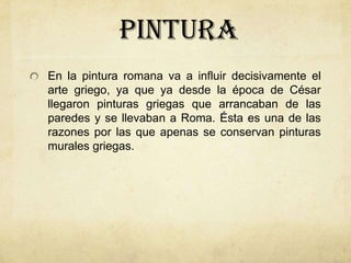 pinturaEn la pintura romana va a influir decisivamente el arte griego, ya que ya desde la época de César llegaron pinturas griegas que arrancaban de las paredes y se llevaban a Roma. Ésta es una de las razones por las que apenas se conservan pinturas murales griegas.