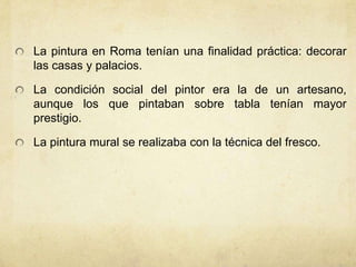 La pintura en Roma tenían una finalidad práctica: decorar las casas y palacios. La condición social del pintor era la de un artesano, aunque los que pintaban sobre tabla tenían mayor prestigio.La pintura mural se realizaba con la técnica del fresco.