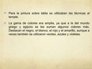 Para la pintura sobre tabla se utilizaban las técnicas al temple.La gama de colores era amplia, ya que a la del mundo griego y egipcio se les suman algunos colores más. Destacan el negro, el blanco, el rojo y el amarillo, aunque a veces también se utilizaron verdes, azules y violetas.