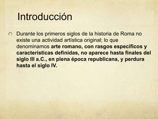 IntroducciónDurante los primeros siglos de la historia de Roma no existe una actividad artística original; lo que denominamos arte romano, con rasgos específicos y características definidas, no aparece hasta finales del siglo III a.C., en plena época republicana, y perdura hasta el siglo IV. 
