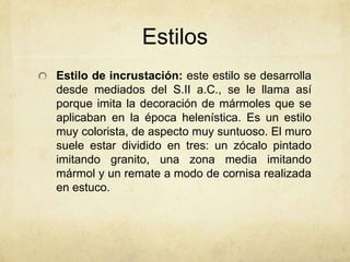 Estilos Estilo de incrustación: este estilo se desarrolla desde mediados del S.II a.C., se le llama así porque imita la decoración de mármoles que se aplicaban en la época helenística. Es un estilo muy colorista, de aspecto muy suntuoso. El muro suele estar dividido en tres: un zócalo pintado imitando granito, una zona media imitando mármol y un remate a modo de cornisa realizada en estuco.