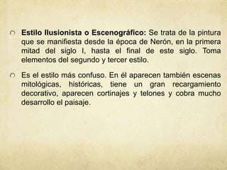 Estilo Ilusionista o Escenográfico: Se trata de la pintura que se manifiesta desde la época de Nerón, en la primera mitad del siglo I, hasta el final de este siglo. Toma elementos del segundo y tercer estilo.Es el estilo más confuso. En él aparecen también escenas mitológicas, históricas, tiene un gran recargamiento decorativo, aparecen cortinajes y telones y cobra mucho desarrollo el paisaje. 