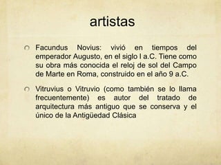 artistasFacundusNovius: vivió en tiempos del emperador Augusto, en el siglo l a.C. Tiene como su obra más conocida el reloj de sol del Campo de Marte en Roma, construido en el año 9 a.C.Vitruvius o Vitruvio (como también se lo llama frecuentemente) es autor del tratado de arquitectura más antiguo que se conserva y el único de la Antigüedad Clásica