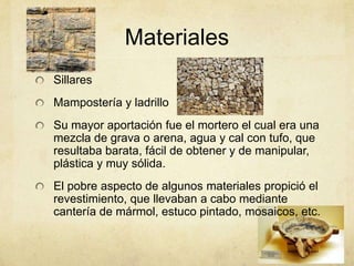 SillaresMamposteríay ladrilloSu mayor aportación fue el mortero el cual era una mezcla de grava o arena, agua y cal con tufo, que resultaba barata, fácil de obtener y de manipular, plástica y muy sólida.El pobre aspecto de algunos materiales propició el revestimiento, que llevaban a cabo mediante cantería de mármol, estuco pintado, mosaicos, etc.Materiales