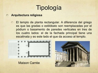 TipologíaArquitectura religiosaEl templo de planta rectangular. A diferencia del griego es que las gradas o estilóbato son reemplazadas por el pódium o basamento de paredes verticales en tres de los cuatro lados: el de la fachada principal tiene una escalinata y es este lado el que da acceso al templo. Maison Carrée