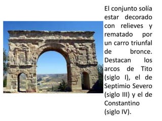 El conjunto solía
estar decorado
con relieves y
rematado por
un carro triunfal
de
bronce.
Destacan
los
arcos de Tito
(siglo I), el de
Septimio Severo
(siglo III) y el de
Constantino
(siglo IV).

 