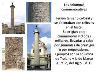 Las columnas
conmemorativas
Tenían tamaño colosal y
se decoraban con relieves
en el fuste.
Se erigían para
conmemorar victorias
militares, llevadas a cabo
por generales de prestigio
o por emperadores.
Ejemplos son la columna
de Trajano y la de Marco
Aurelio, del siglo II d. C.

 