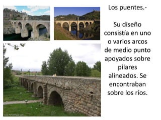 Los puentes.Su diseño
consistía en uno
o varios arcos
de medio punto
apoyados sobre
pilares
alineados. Se
encontraban
sobre los ríos.

 