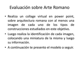 Evaluación sobre Arte Romano
• Realiza un collage virtual en power point,
sobre arquitectura romana con al menos una
imagen de cada uno de los tipos de
construcciones estudiados en este objetivo.
• Luego realiza la identificación de cada imagen,
colocando una miniatura de la misma y luego
su información.
• A continuación te presento el modelo a seguir.

 