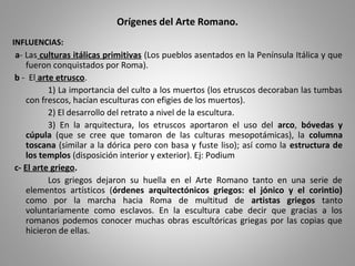 Orígenes del Arte Romano.
INFLUENCIAS:
a- Las culturas itálicas primitivas (Los pueblos asentados en la Península Itálica y que
fueron conquistados por Roma).
b - El arte etrusco.
1) La importancia del culto a los muertos (los etruscos decoraban las tumbas
con frescos, hacían esculturas con efigies de los muertos).
2) El desarrollo del retrato a nivel de la escultura.
3) En la arquitectura, los etruscos aportaron el uso del arco, bóvedas y
cúpula (que se cree que tomaron de las culturas mesopotámicas), la columna
toscana (similar a la dórica pero con basa y fuste liso); así como la estructura de
los templos (disposición interior y exterior). Ej: Podium
c- El arte griego.
Los griegos dejaron su huella en el Arte Romano tanto en una serie de
elementos artísticos (órdenes arquitectónicos griegos: el jónico y el corintio)
como por la marcha hacia Roma de multitud de artistas griegos tanto
voluntariamente como esclavos. En la escultura cabe decir que gracias a los
romanos podemos conocer muchas obras escultóricas griegas por las copias que
hicieron de ellas.
 