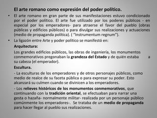El arte romano como expresión del poder político.
• El arte romano en gran parte de sus manifestaciones estuvo condicionado
por el poder político. El arte fue utilizado por los poderes públicos - en
especial por los emperadores- para atraerse el favor del pueblo (obras
públicas y edificios públicos) o para divulgar sus realizaciones y actuaciones
(medio de propaganda política). ( “Instrumentum regnum”).
• La ligazón entre Arte y poder político se manifestó en:
Arquitectura:
Los grandes edificios públicos, las obras de ingeniería, los monumentos
conmemorativos pregonaban la grandeza del Estado y de quién estaba a
su cabeza (el emperador).
Escultura.
- La esculturas de los emperadores y de otros personajes públicos, como
medio de realce de su faceta pública o para expresar su poder. Esto
alcanzará su culmen cuando se divinicen a los emperadores.
- Los relieves históricos de los monumentos conmemorativos, que
continuando con la tradición oriental, se efectuaban para narrar una
gesta o hazaña- normalmente militar- realizada por un personaje público
comúnmente los emperadores-. Se trataba de un medio de propaganda
para hacer llegar al pueblo sus realizaciones.
 