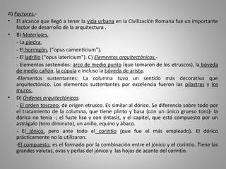 A) Factores.-
• El alcance que llegó a tener la vida urbana en la Civilización Romana fue un importante
factor de desarrollo de la arquitectura .
• B) Materiales.
- La piedra,
- El hormigón, (“opus camenticium”).
- El ladrillo (“opus latericium”). C) Elementos arquitectónicos.-
- Elementos sostenidos: arco de medio punto (que tomaron de los etruscos), la bóveda
de medio cañón, la cúpula e incluso la bóveda de arista.
-Elementos sustentantes: La columna tuvo un sentido más decorativo que
arquitectónico. Los elementos sustentantes por excelencia fueron las pilastras y los
muros.
• D) Órdenes arquitectónicos.
- El orden toscano, de origen etrusco. Es similar al dórico. Se diferencia sobre todo por
el tratamiento de la columna, que tiene plinto y basa (con un único grueso toro)- la
dórica no tenía -; el fuste liso y con éntasis, y el capitel, que está compuesto por un
astrágalo (toro diminuto), un anillo, equino y ábaco.
- El jónico, pero ante todo el corintio (que fue el más empleado). El dórico
prácticamente no lo utilizaron.
-El compuesto, es el formado por la combinación entre el jónico y el corintio. Tiene las
grandes volutas, ovas y perlas del jónico y las hojas de acanto del corintio.
 