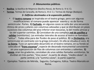 2- Monumentos públicos.
• Basílica. La basílica de Majencio (Basílica Nova), de Roma (s. IV d. C).
• Termas. Termas de Caracalla, de Roma (s. III d. C.). Termas de Alange (Badajoz).
3- Edificios destinados a la expansión pública.
• El teatro romano se inspiraba en el teatro griego, pero con algunas
modificaciones: el romano puede aparecer exento y es de forma
semicircular. Partes. 1) Fachada, en algunos casos se solía dar una secuencia
rítmica de arcos y pilares con columnas adosadas y que se distribuían en pisos
sucesivos (las columnas del piso inferior eran toscanas, la del medio jónicas y
las del superior corintias. 2) Constaban de una compleja red de pasillos y
salidas (vomitorios). Las entradas laterales de acceso al teatro se llamaban
“aditus”. Todas ellas para dar fluidez de paso al público. 3) La Orchestra, era
semicircular en contraste con la griega (circular). En ella se situaba el coro. 4)
La Scena. Tuvo un apreciable desarrollo en el teatro romano, en su fondo se
colocaba el “frons escenae”, especie de decorado monumental consistente
en una superposición de filas de columnas con entrantes y salientes. 5)
Cavea. eran los graderíos, constaban de unas salidas llamadas vomitorios. Se
dividían en tres partes: “Ima cavea”, la parte de abajo, “media cávea”, la
parte central, y la “summa cavea”, la parte superior.
• Ejemplos: Teatros de Mérida, Sagunto, Cartagena, Itálica. Teatro Marcelo en
Roma.
 