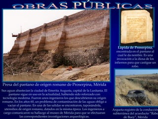 Presa del pantano de origen romano de Proserpina, Mérida
Sus aguas abastecían la ciudad de Emerita Augusta, capital de la Lusitania. El
pantano sigue en uso en la actualidad, habiendo sido reforzado con
tecnología moderna. Fueron unos ingenieros los que descubrieron su origen
romano. En los años 60, un problema de contaminación de las aguas obligó a
vaciar el pantano. En una de las salidas se encontraron, taponándola,
utensilios de origen romano, datados en la misma época. Los ingenieros a
cargo comunicaron su hallazgo al museo de Mérida para que se efectuaran
las correspondientes investigaciones arqueológicas.
Lápida de Proserpina,
encontrada en el pantano al
cual le da nombre. Es una
invocación a la diosa de los
infiernos para que castigue un
robo.
Arqueta-registro de la conducción
subterránea del acueducto “Rabo
de Buey”, Mérida
 