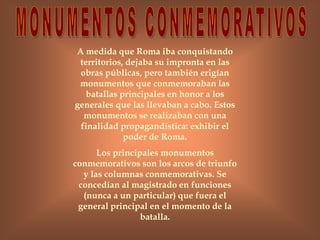 A medida que Roma iba conquistando
territorios, dejaba su impronta en las
obras públicas, pero también erigían
monumentos que conmemoraban las
batallas principales en honor a los
generales que las llevaban a cabo. Estos
monumentos se realizaban con una
finalidad propagandística: exhibir el
poder de Roma.
Los principales monumentos
conmemorativos son los arcos de triunfo
y las columnas conmemorativas. Se
concedían al magistrado en funciones
(nunca a un particular) que fuera el
general principal en el momento de la
batalla.
 