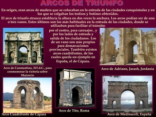Arco de Constantino, 315 d.C., para
conmemorar la victoria sobre
Majencio
Arco de Adriano, Jarash, Jordania
En origen, eran arcos de madera que se colocaban en la entrada de las ciudades conquistadas y en
los que se colgaban los trofeos y botines obtenidos.
El arco de triunfo etrusco establecía la altura en dos veces la anchura. Los arcos podían ser de uno
o tres vanos. Estos últimos son los más habituales en la entrada de las ciudades, donde se
utilizaban para facilitar el tránsito:
Arco de Medinaceli, EspañaArco Cuadrifonte de Cápara
Arco de Tito, Roma
por el centro, para carruajes , y
por los lados de entrada y
salida de los ciudadanos. Los
de un vano son más propios
para demarcaciones
provinciales. También existen
arcos cuadrifontes, de los
cuales queda un ejemplo en
España, el de Cápara.
 