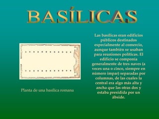 Las basílicas eran edificios
públicos destinados
especialmente al comercio,
aunque también se usaban
para reuniones políticas. El
edificio se componía
generalmente de tres naves (a
veces una o cinco, siempre en
número impar) separadas por
columnas, de las cuales la
central era algo más alta y
ancha que las otras dos y
estaba presidida por un
ábside.
Planta de una basílica romana
 