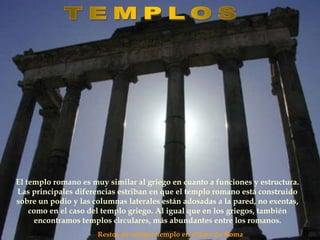 Restos de antiguo templo en el foro de Roma
El templo romano es muy similar al griego en cuanto a funciones y estructura.
Las principales diferencias estriban en que el templo romano está construido
sobre un podio y las columnas laterales están adosadas a la pared, no exentas,
como en el caso del templo griego. Al igual que en los griegos, también
encontramos templos circulares, más abundantes entre los romanos.
 