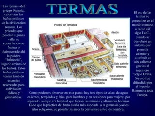 El uso de las
termas se
generalizó en el
mundo romano
a partir del
siglo I a.C.,
cuando se
descubrió un
sistema que
permitía
calentar y
distribuir el
aire caliente
gracias al
ingeniero
Sergio Orata.
Su uso fue
difundido por
el Imperio
Romano a toda
Europa.
Las termas –del
griego ó,
calor- son los
baños públicos
de la civilización
romana. Los
privados que
poseían algunas
villas se
conocían como
balnea o
balneum (de ahí
la palabra
“balneario”,
lugar o recinto de
los baños). Estos
baños públicos
tenían también
estancias
reservadas para
actividades
lúdicas y
gimnásticas.
Como podemos observar en este plano, hay tres tipos de salas: de aguas
calientes, templadas y frías, para hombres y en ocasiones para mujeres por
separado, aunque era habitual que fueran las mismas y alternaran horarios.
Dado que la práctica del baño estaba más asociada a la gimnasia y/o los
ritos religiosos, se populariza antes la costumbre entre los hombres.
 