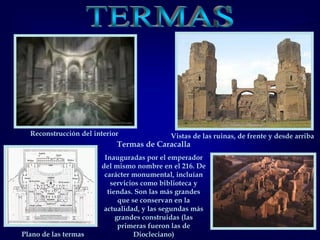 Plano de las termas
Termas de Caracalla
Inauguradas por el emperador
del mismo nombre en el 216. De
carácter monumental, incluían
servicios como biblioteca y
tiendas. Son las más grandes
que se conservan en la
actualidad, y las segundas más
grandes construidas (las
primeras fueron las de
Diocleciano)
Reconstrucción del interior Vistas de las ruinas, de frente y desde arriba
 