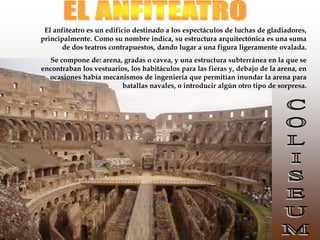 El anfiteatro es un edificio destinado a los espectáculos de luchas de gladiadores,
principalmente. Como su nombre indica, su estructura arquitectónica es una suma
de dos teatros contrapuestos, dando lugar a una figura ligeramente ovalada.
Se compone de: arena, gradas o cavea, y una estructura subterránea en la que se
encontraban los vestuarios, los habitáculos para las fieras y, debajo de la arena, en
ocasiones había mecanismos de ingeniería que permitían inundar la arena para
batallas navales, o introducir algún otro tipo de sorpresa.
 
