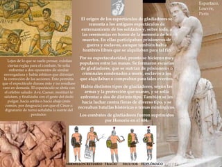 El origen de los espectáculos de gladiadores se
remonta a los antiguos espectáculos de
entrenamiento de los soldados y, sobre todo, a
las ceremonias en honor de la memoria de los
muertos. En ellas participaban prisioneros de
guerra y esclavos, aunque también había
hombres libres que se alquilaban para tal fin
Por su espectacularidad, pronto se hicieron muy
populares entre las masas. Se formaron escuelas
de gladiadores, que se nutrían de prisioneros o
criminales condenados a morir, esclavos a los
que alquilaban o compraban para tales eventos.
Había distintos tipos de gladiadores, según las
armas y la protección que usaran, y se solía
enfrentar a dos de distinto tipo. También se les
hacía luchar contra fieras de diverso tipo, y se
recreaban batallas históricas o temas mitológicos.
Los combates de gladiadores fueron suprimidos
por Honorio en el 404.
Lejos de lo que se suele pensar, existían
ciertas reglas para el combate. Se solía
enfrentar a dos oponentes de similar
envergadura y había árbitros que dirimían
la corrección de las acciones. Esto permitía
que el espectáculo durase más y no resultase
caro en demasía. El espectáculo se abría con
el célebre saludo: Ave, Caesar, morituri te
salutam, y finalizaba con el gesto del dedo
pulgar, hacia arriba o hacia abajo (más
común, por desgracia) con que el César o
dignatario de turno señalaba la suerte del
perdedor.
Espartaco,
Louvre,
París
MIRMILLÓN RETIARIO TRACIO SECUTOR HOPLÓMACO
 