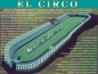 Es otro de los edificios dedicados a espectáculos, esta vez sobre todo a carreras de cuadrigas,
pero también a actividades gimnásticas o luchas. Se inspira en los estadios y los hipódromos
griegos, pero son de mayor tamaño.
Habitualmente
competían cuatro
equipos que vestían de
verde, rojo, azul y blanco
representando los elementos,
y cada uno conducía cuatro
caballos representando las estaciones.
Una carrera duraba siete vueltas y
cada día había 24 carreras..
Aunque éste fuera el espectáculo más
común, en ocasiones también se celebraban
combates de gladiadores, fieras, e incluso
para algunas ceremonias imperiales, como
celebrar alguna victoria militar.
Se trata de un recinto alargado, cuya arena se encuentra
dividida por una espina que forma dos calles, y
rematado en uno de sus lados por un
semicírculo que continuaba las gradas,
estando el otro lado dedicado
a los establos. En la espina se
solían colocar columnas,
obeliscos o estatuas.
En uno de los
lados se
ponían
contadores
de vuelta,
que solían
ser huevos
de piedra
o delfines.
 