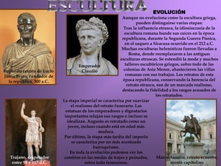 Trajano, emperador
entre 98 y 117 d.C.
Marco Aurelio, retrato ecuestre,
monte capitolino
EVOLUCIÓN
Aunque no evoluciona como la escultura griega,
pueden distinguirse varias etapas:
Tras la influencia etrusca, la idiosincrasia de la
escultura romana hunde sus raíces en la época
republicana, durante la Segunda Guerra Púnica,
en el saqueo a Siracusa ocurrido en el 212 a.C.
Muchas esculturas helenísticas fueron llevadas a
Roma, donde reemplazaron a las antiguas
esculturas etruscas. Se extendió la moda y muchos
talleres escultóricos griegos, sobre todo de las
colonias de Asia Menor, abastecieron las villas
romanas con sus trabajos. Los retratos de esta
época republicana, conservando la herencia del
retrato etrusco, son de un marcado realismo,
destacando la fidelidad a los rasgos acusados de
los retratados.
Supuesto retrato de Lucio
Junio Bruto, fundador de
la república, 300 a.C.
Emperador
Claudio
La etapa imperial se caracteriza por suavizar
el realismo del retrato funerario. Las
estatuas de los emperadores y dignatarios
importantes relajan sus rasgos e incluso se
idealizan. Augusto es retratado como un
joven, incluso cuando está en edad más
madura.
Por último, la etapa más tardía del imperio
se caracteriza por un más acentuado
barroquismo.
En toda la evolución podemos ver los
cambios en las modas de trajes y peinados,
sobre todo femeninos.
 