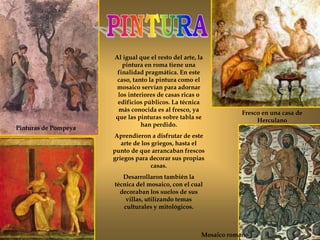 Fresco en una casa de
Herculano
Al igual que el resto del arte, la
pintura en roma tiene una
finalidad pragmática. En este
caso, tanto la pintura como el
mosaico servían para adornar
los interiores de casas ricas o
edificios públicos. La técnica
más conocida es al fresco, ya
que las pinturas sobre tabla se
han perdido.
Aprendieron a disfrutar de este
arte de los griegos, hasta el
punto de que arrancaban frescos
griegos para decorar sus propias
casas.
Desarrollaron también la
técnica del mosaico, con el cual
decoraban los suelos de sus
villas, utilizando temas
culturales y mitológicos.
Pinturas de Pompeya
Mosaico romano
 