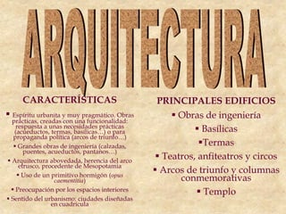 CARACTERÍSTICAS
 Espíritu urbanita y muy pragmático. Obras
prácticas, creadas con una funcionalidad:
respuesta a unas necesidades prácticas
(acueductos, termas, basílicas…) o para
propaganda política (arcos de triunfo…)
 Grandes obras de ingeniería (calzadas,
puentes, acueductos, pantanos…)
 Arquitectura abovedada, herencia del arco
etrusco, procedente de Mesopotamia
 Uso de un primitivo hormigón (opus
caementitia)
 Preocupación por los espacios interiores
 Sentido del urbanismo: ciudades diseñadas
en cuadrícula
PRINCIPALES EDIFICIOS
 Obras de ingeniería
 Basílicas
Termas
 Teatros, anfiteatros y circos
 Arcos de triunfo y columnas
conmemorativas
 Templo
 