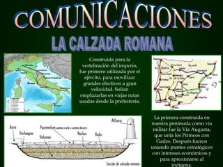 Construida para la
vertebración del imperio,
fue primero utilizada por el
ejército, para movilizar
grandes efectivos a gran
velocidad. Solían
emplazarlas en viejas rutas
usadas desde la prehistoria.
La primera construida en
nuestra península como vía
militar fue la Vía Augusta,
que unía los Pirineos con
Gades. Después fueron
uniendo puntos estratégicos
con intereses económicos y
para aproximarse al
indígena.
 
