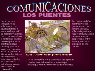 Construcción de un puente romano
Los accidentes
topográficos se
solucionaban de
diversas formas, a
veces con la ejecución
de obras muy costosas.
Las zonas montañosas
o pantanosas eran las
más complicadas. Se
construían largos
túneles y galerías a
veces con ventanas de
aireación, por donde
discurrían los viajeros.
En los terrenos
escarpados el tablero
de la calzada se
sujetaba con grandes
plataformas de
cimentación.
En las zonas palúdicas y pantanosas se disponían
grandes tramos de maderas sostenidos por
estacas que permitían la estabilidad de la calzada.
Las particularidades
constructivas del
puente romano son:
empleo de piedra,
sillares dispuestos a
soga y tizón, gradación
de luces de arcos,
proporciones entre
vanos y macizos y
existencia de una
calzada.
 