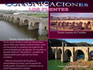 Puente romano de Mérida
En las zonas donde el suelo no ofrecía buen
apoyo había que realizar costosas obras, como
en este puente se construyó un malecón sin
arcos protegido por un tajamar. En sus pilas se
pueden observar “aliviaderos”, arquillos de
aligeramiento para soportar las fueres
avenidas.
Sobre la coronación de las pilas se
desarrollaban los arcos, por lo general de
medio punto. El puente se coronaba con un
pretil flanqueando la calzada.
Puente romano de Alcántara
Puente romano de Córdoba
 